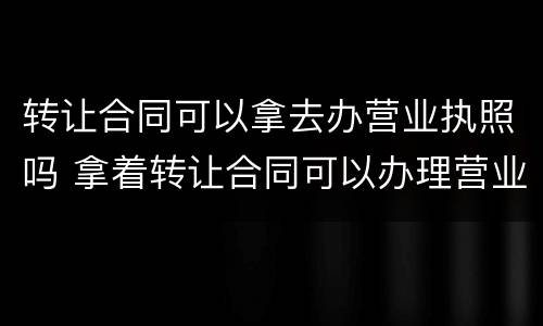 转让合同可以拿去办营业执照吗 拿着转让合同可以办理营业执照吗