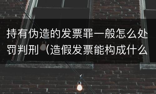 持有伪造的发票罪一般怎么处罚判刑（造假发票能构成什么罪）
