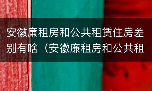 安徽廉租房和公共租赁住房差别有啥（安徽廉租房和公共租赁住房差别有啥不一样）