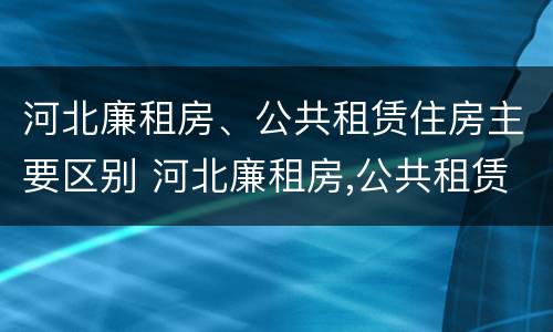 河北廉租房、公共租赁住房主要区别 河北廉租房,公共租赁住房主要区别在哪