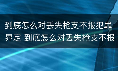 到底怎么对丢失枪支不报犯罪界定 到底怎么对丢失枪支不报犯罪界定的人