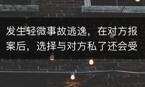 发生轻微事故逃逸，在对方报案后，选择与对方私了还会受到怎样的处罚