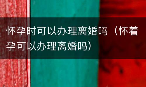 怀孕时可以办理离婚吗（怀着孕可以办理离婚吗）