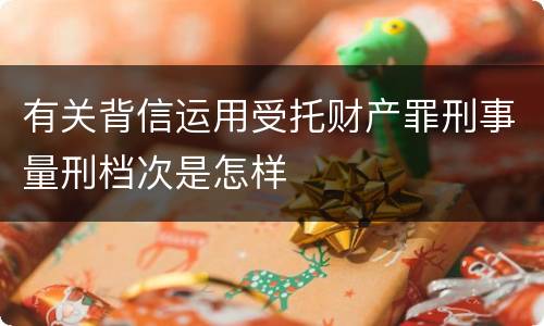 有关背信运用受托财产罪刑事量刑档次是怎样