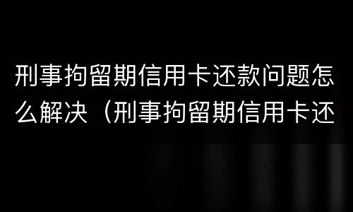 刑事拘留期信用卡还款问题怎么解决（刑事拘留期信用卡还款问题怎么解决的）