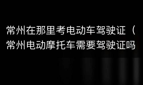 常州在那里考电动车驾驶证（常州电动摩托车需要驾驶证吗）