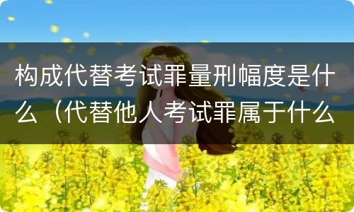 构成代替考试罪量刑幅度是什么（代替他人考试罪属于什么类犯罪）