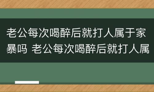 老公每次喝醉后就打人属于家暴吗 老公每次喝醉后就打人属于家暴吗知乎