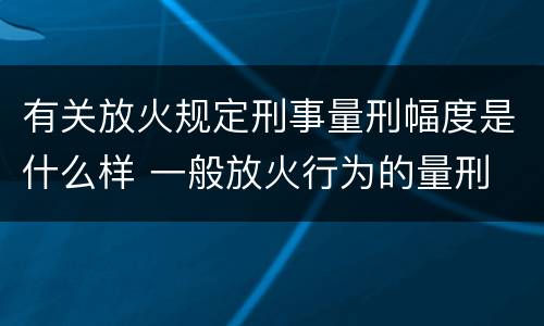 有关放火规定刑事量刑幅度是什么样 一般放火行为的量刑