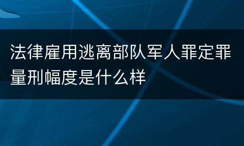 法律雇用逃离部队军人罪定罪量刑幅度是什么样