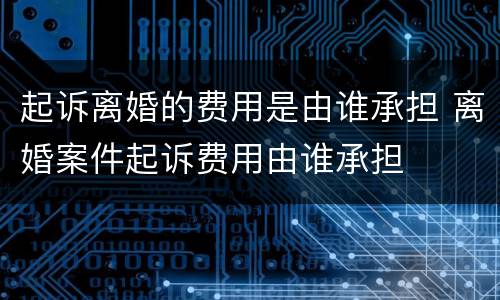 起诉离婚的费用是由谁承担 离婚案件起诉费用由谁承担