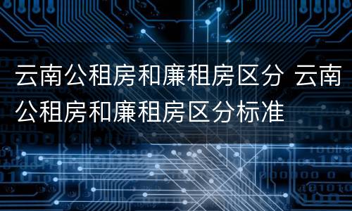 云南公租房和廉租房区分 云南公租房和廉租房区分标准