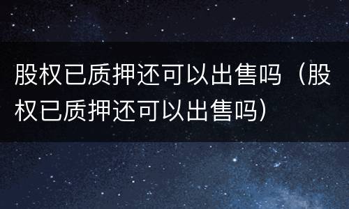 股权已质押还可以出售吗（股权已质押还可以出售吗）