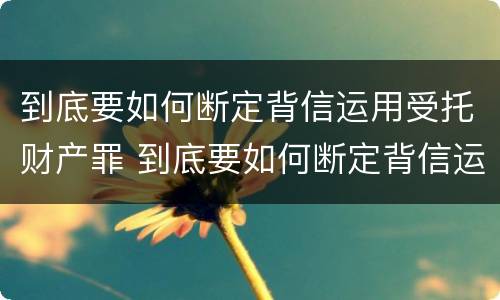 到底要如何断定背信运用受托财产罪 到底要如何断定背信运用受托财产罪