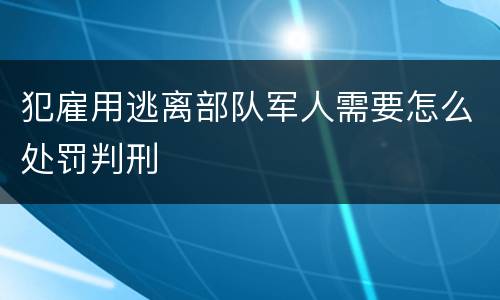 犯雇用逃离部队军人需要怎么处罚判刑