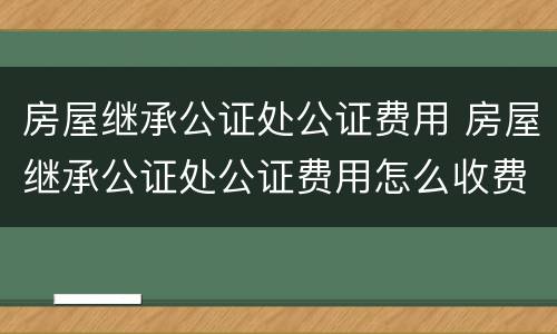 房屋继承公证处公证费用 房屋继承公证处公证费用怎么收费