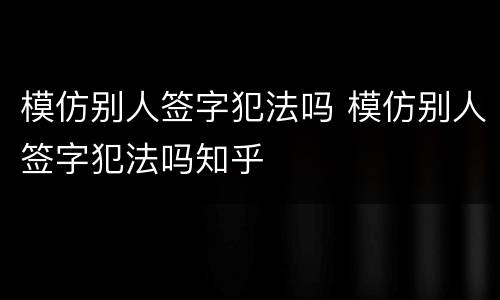 模仿别人签字犯法吗 模仿别人签字犯法吗知乎