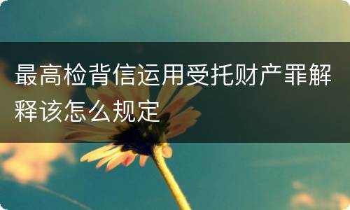 最高检背信运用受托财产罪解释该怎么规定