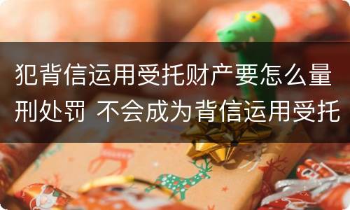 犯背信运用受托财产要怎么量刑处罚 不会成为背信运用受托财产罪的犯罪主体