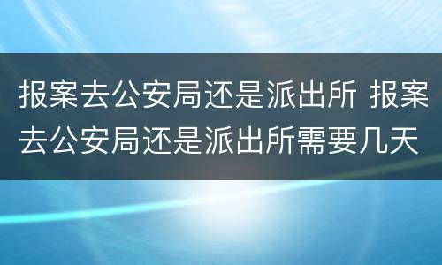 报案去公安局还是派出所 报案去公安局还是派出所需要几天
