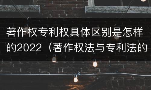 著作权专利权具体区别是怎样的2022（著作权法与专利法的区别）