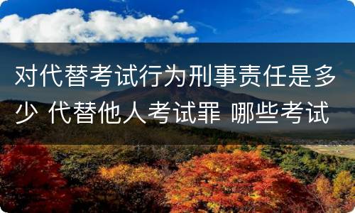 对代替考试行为刑事责任是多少 代替他人考试罪 哪些考试