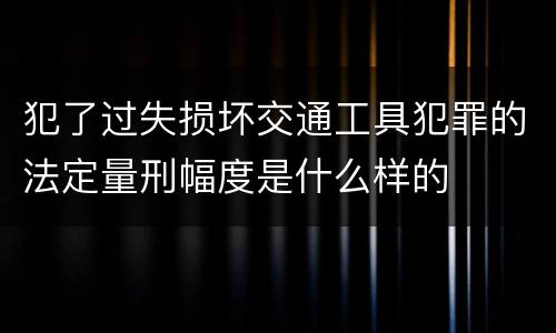 犯了过失损坏交通工具犯罪的法定量刑幅度是什么样的