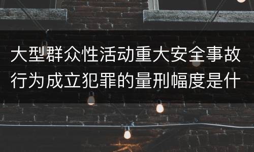 大型群众性活动重大安全事故行为成立犯罪的量刑幅度是什么