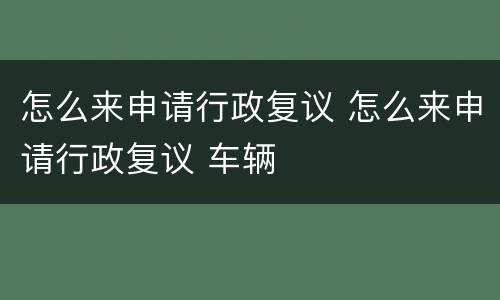 怎么来申请行政复议 怎么来申请行政复议 车辆