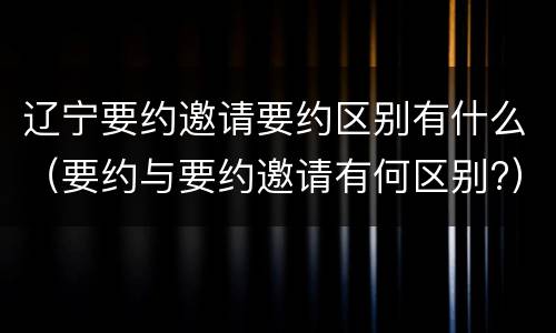 辽宁要约邀请要约区别有什么（要约与要约邀请有何区别?）