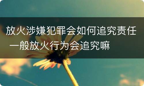 放火涉嫌犯罪会如何追究责任 一般放火行为会追究嘛