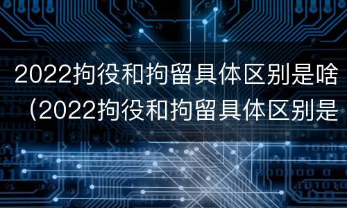 2022拘役和拘留具体区别是啥（2022拘役和拘留具体区别是啥呢）