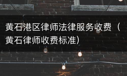 黄石港区律师法律服务收费（黄石律师收费标准）