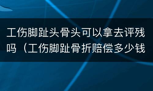 工伤脚趾头骨头可以拿去评残吗（工伤脚趾骨折赔偿多少钱）