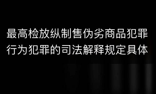 最高检放纵制售伪劣商品犯罪行为犯罪的司法解释规定具体是什么主要内容