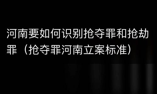 河南要如何识别抢夺罪和抢劫罪（抢夺罪河南立案标准）