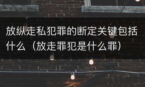 放纵走私犯罪的断定关键包括什么（放走罪犯是什么罪）