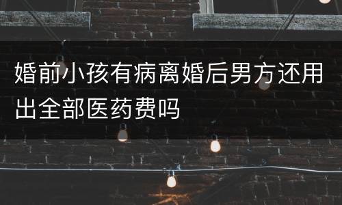 婚前小孩有病离婚后男方还用出全部医药费吗