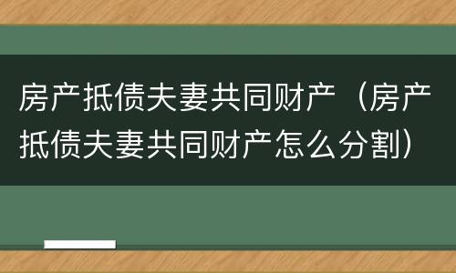 房产抵债夫妻共同财产（房产抵债夫妻共同财产怎么分割）