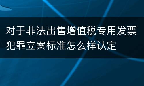 对于非法出售增值税专用发票犯罪立案标准怎么样认定
