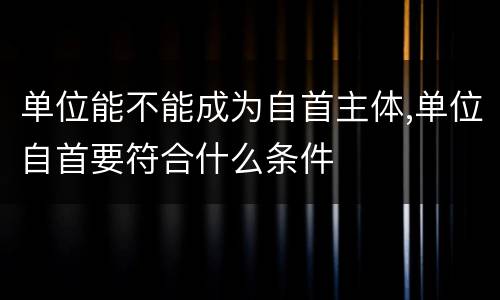 单位能不能成为自首主体,单位自首要符合什么条件