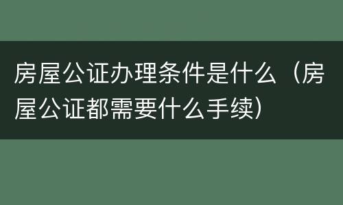 房屋公证办理条件是什么（房屋公证都需要什么手续）