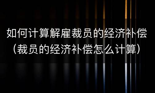 如何计算解雇裁员的经济补偿（裁员的经济补偿怎么计算）