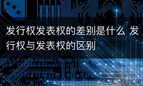 发行权发表权的差别是什么 发行权与发表权的区别