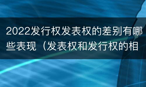 2022发行权发表权的差别有哪些表现（发表权和发行权的相同点）