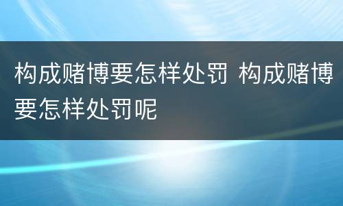 构成赌博要怎样处罚 构成赌博要怎样处罚呢