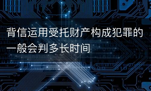 背信运用受托财产构成犯罪的一般会判多长时间