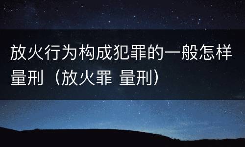 放火行为构成犯罪的一般怎样量刑（放火罪 量刑）