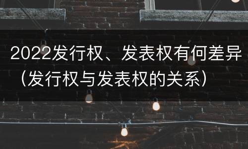 2022发行权、发表权有何差异（发行权与发表权的关系）