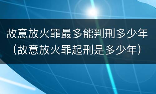 故意放火罪最多能判刑多少年（故意放火罪起刑是多少年）
